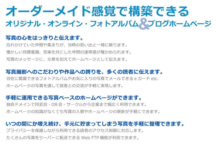 写真の心をはっきりと伝えます。写真撮影へこだわりや作品への誇りを、多くの読者に伝えます。手軽に運用できる写真ベースのホームページができます。いつの間にか増え続け、手元に貯まってしまう写真を手軽に整理できます。