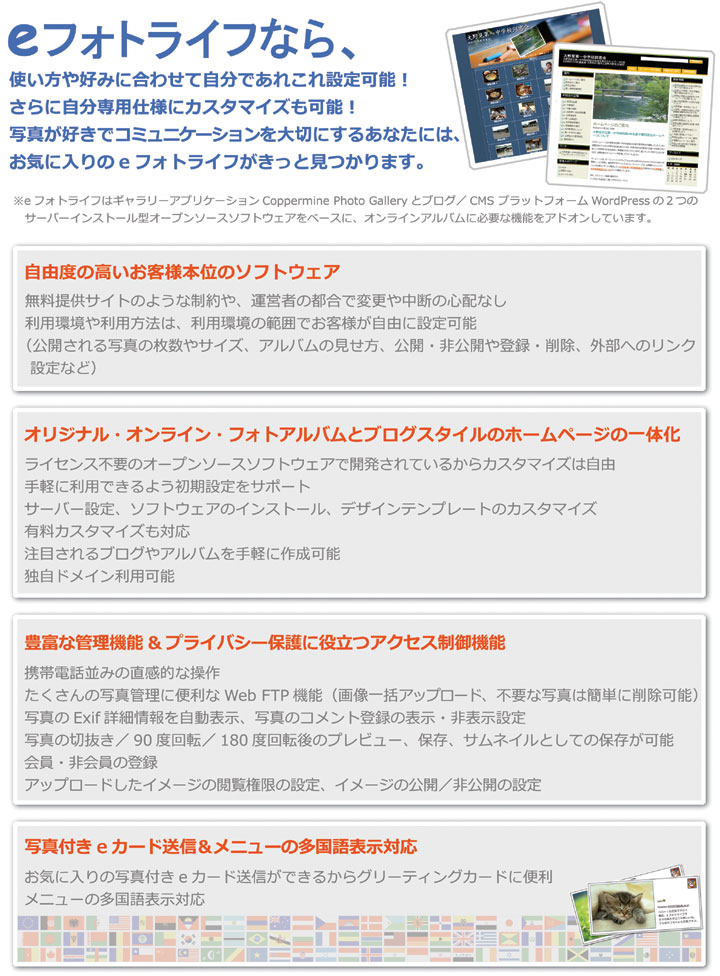 自由度の高いお客さま本位のソフトウェア、オリジナル・オンライン・フォトアルバムとブログスタイルのホームページの一体化、豊富な管理機能＆プライバシー保護に役立つアクセス制御機能、写真付きeカード送信＆メニューの多国語表示対応